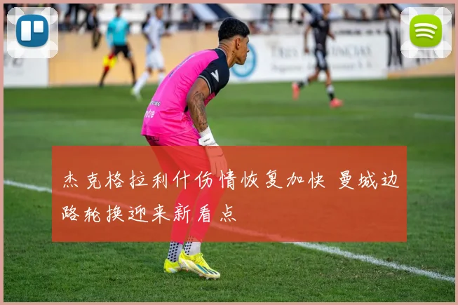 杰克格拉利什伤情恢复加快 曼城边路轮换迎来新看点