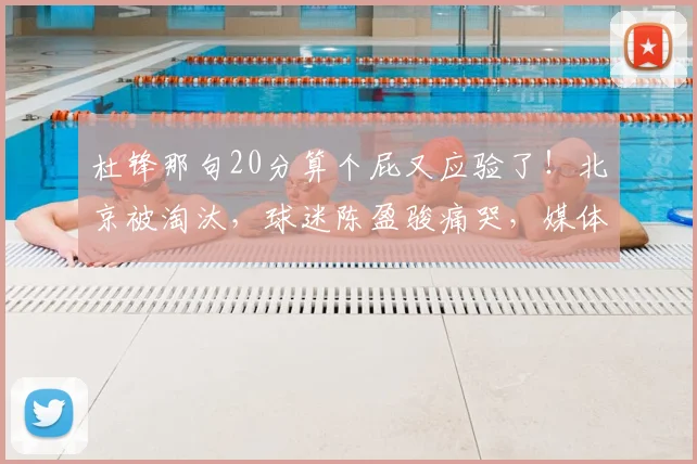 杜锋那句20分算个屁又应验了!北京被淘汰,球迷陈盈骏痛哭,媒体人:生活大于篮球