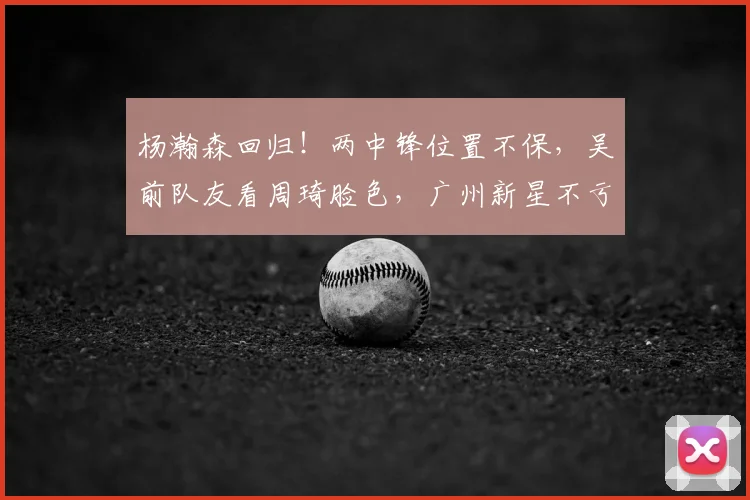 杨瀚森回归!两中锋位置不保,吴前队友看周琦脸色,广州新星不亏