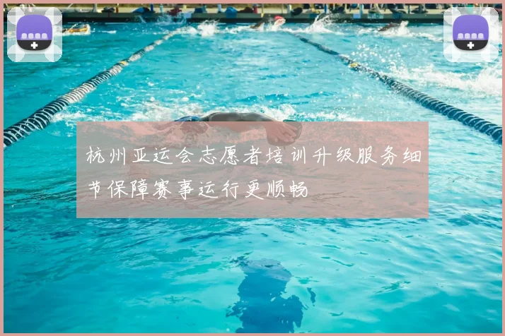 杭州亚运会志愿者培训升级服务细节保障赛事运行更顺畅