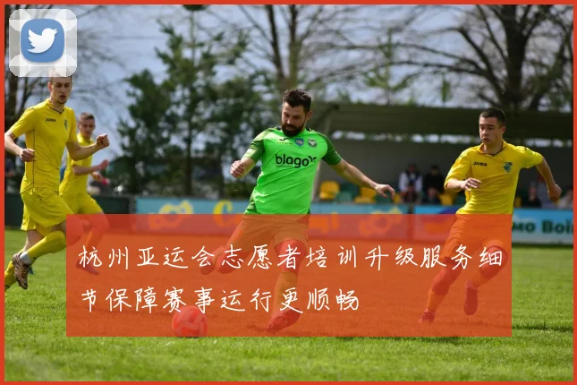 杭州亚运会志愿者培训升级服务细节保障赛事运行更顺畅