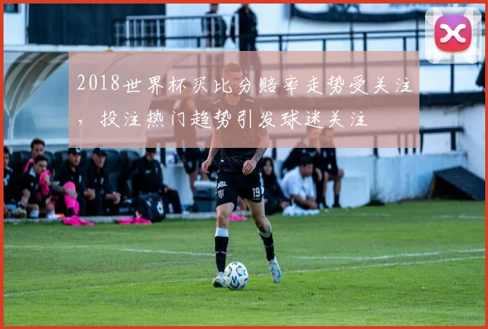 2018世界杯买比分赔率走势受关注，投注热门趋势引发球迷关注