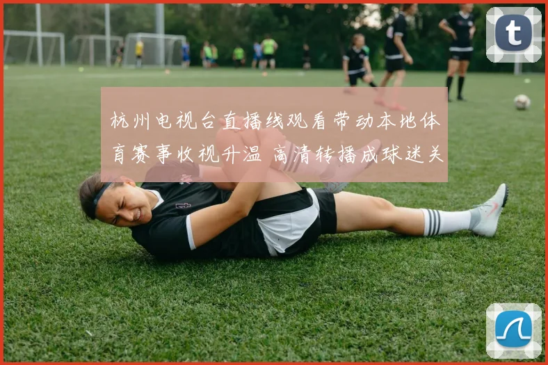 杭州电视台直播线观看带动本地体育赛事收视升温 高清转播成球迷关注焦点