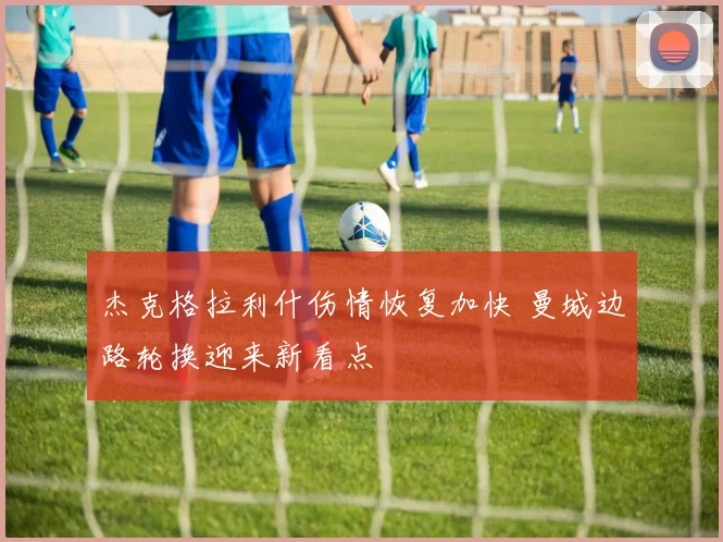 杰克格拉利什伤情恢复加快 曼城边路轮换迎来新看点