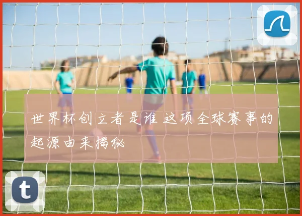 世界杯创立者是谁 这项全球赛事的起源由来揭秘