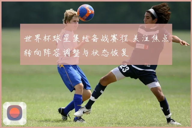 世界杯球星集结备战赛程 关注焦点转向阵容调整与状态恢复