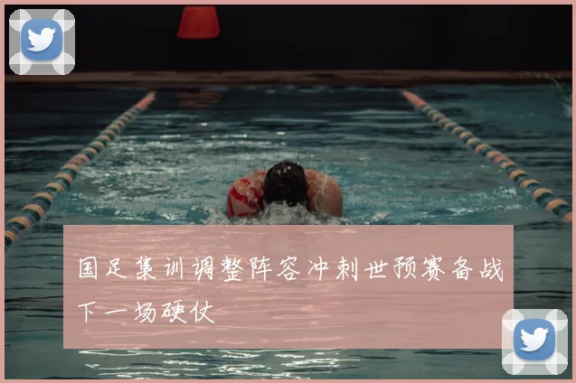 国足集训调整阵容冲刺世预赛备战下一场硬仗