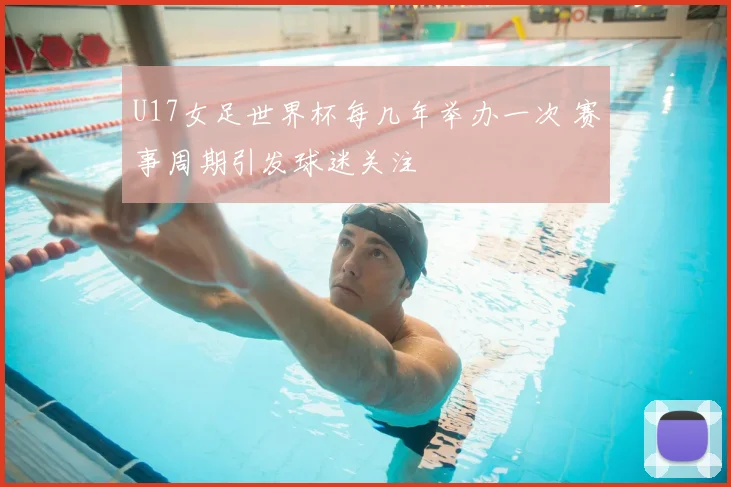 U17女足世界杯每几年举办一次 赛事周期引发球迷关注