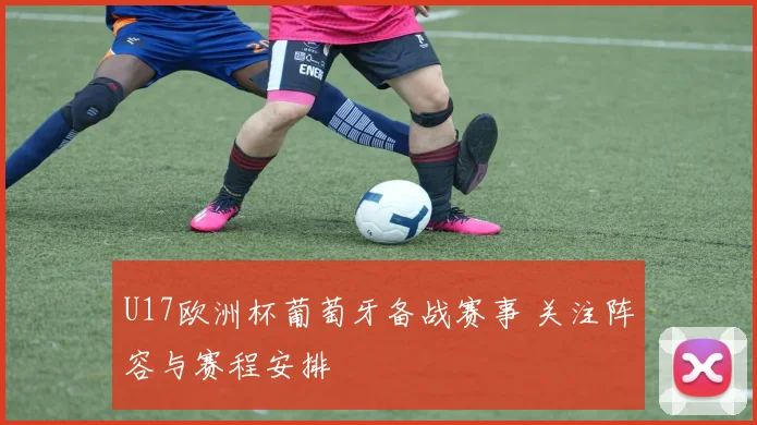 U17欧洲杯葡萄牙备战赛事 关注阵容与赛程安排