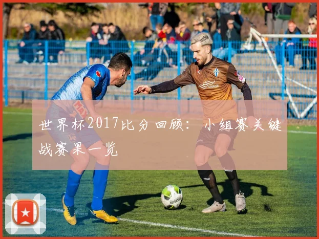 世界杯2017比分回顾：小组赛关键战赛果一览