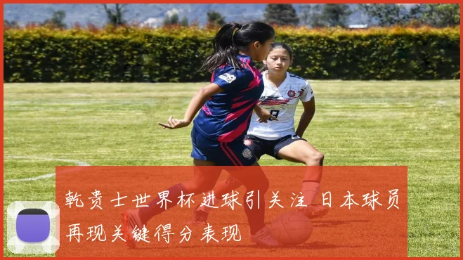 乾贵士世界杯进球引关注 日本球员再现关键得分表现