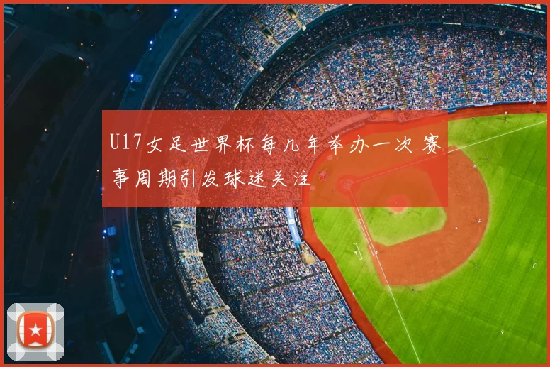 U17女足世界杯每几年举办一次 赛事周期引发球迷关注