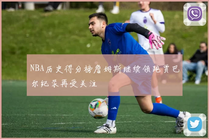 NBA历史得分榜詹姆斯继续领跑贾巴尔纪录再受关注