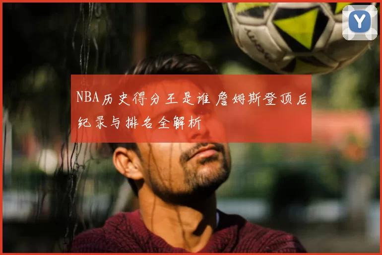 NBA历史得分王是谁 詹姆斯登顶后纪录与排名全解析