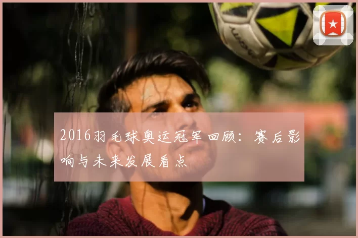 2016羽毛球奥运冠军回顾：赛后影响与未来发展看点