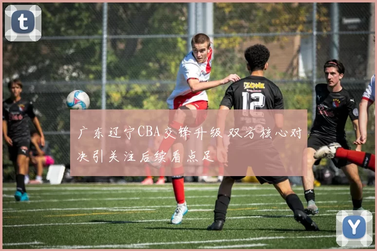 广东辽宁CBA交锋升级 双方核心对决引关注后续看点足