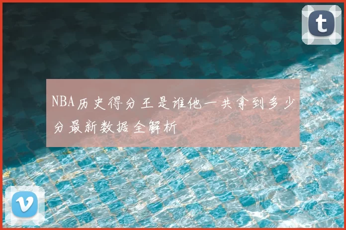 NBA历史得分王是谁他一共拿到多少分最新数据全解析