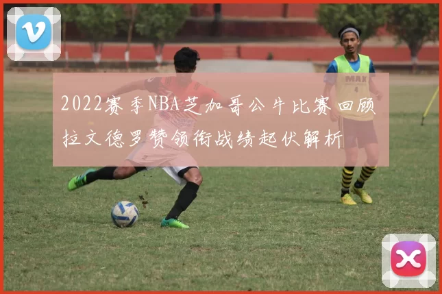 2022赛季NBA芝加哥公牛比赛回顾 拉文德罗赞领衔战绩起伏解析