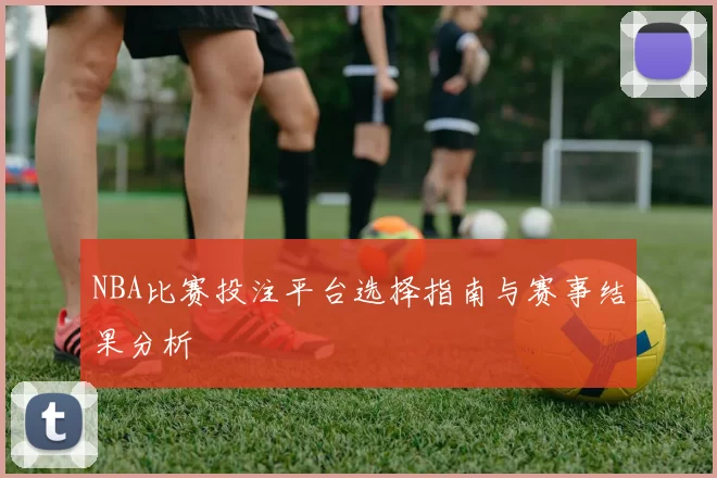 NBA比赛投注平台选择指南与赛事结果分析