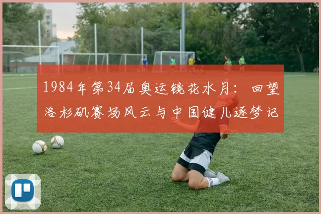 1984年第34届奥运镜花水月:回望洛杉矶赛场风云与中国健儿逐梦记