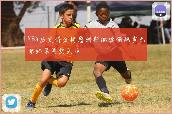 NBA历史得分榜詹姆斯继续领跑贾巴尔纪录再受关注