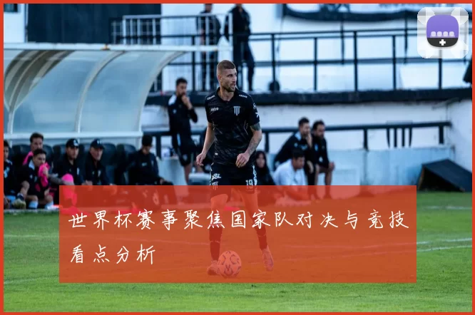 世界杯赛事聚焦国家队对决与竞技看点分析