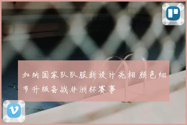 加纳国家队队服新设计亮相 颜色细节升级备战非洲杯赛事