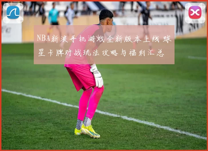 NBA新浪手机游戏全新版本上线 球星卡牌对战玩法攻略与福利汇总