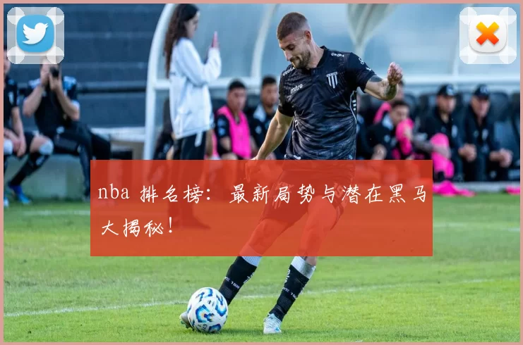 nba 排名榜：最新局势与潜在黑马大揭秘！