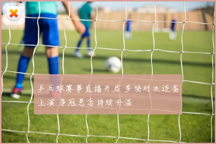 乒乓球赛事直播开启 多场对决连番上演 争冠悬念持续升温