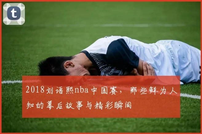 2018刘语熙nba中国赛，那些鲜为人知的幕后故事与精彩瞬间