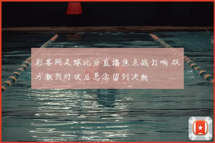 彩客网足球比分直播焦点战打响 双方激烈对攻后悬念留到次轮