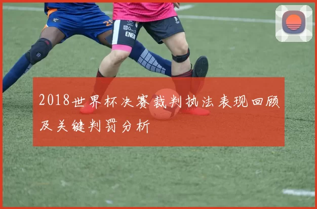 2018世界杯决赛裁判执法表现回顾及关键判罚分析