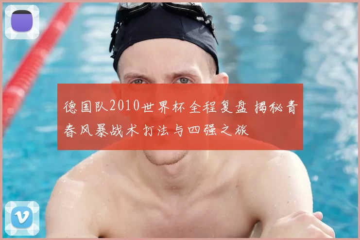 德国队2010世界杯全程复盘 揭秘青春风暴战术打法与四强之旅