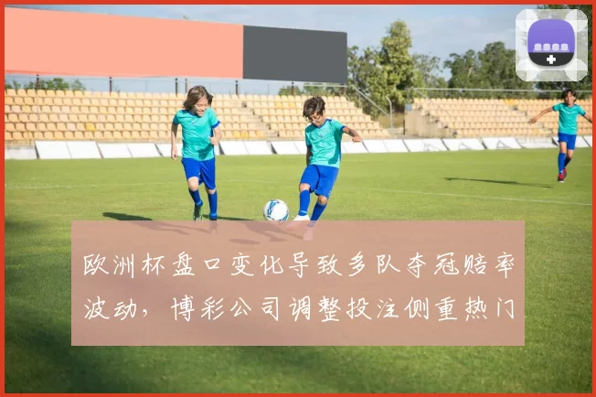 欧洲杯盘口变化导致多队夺冠赔率波动,博彩公司调整投注侧重热门场次