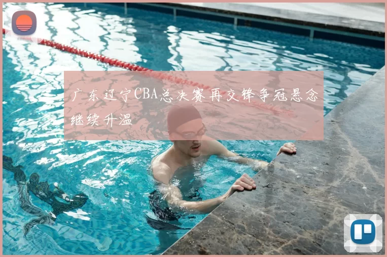 广东辽宁CBA总决赛再交锋争冠悬念继续升温