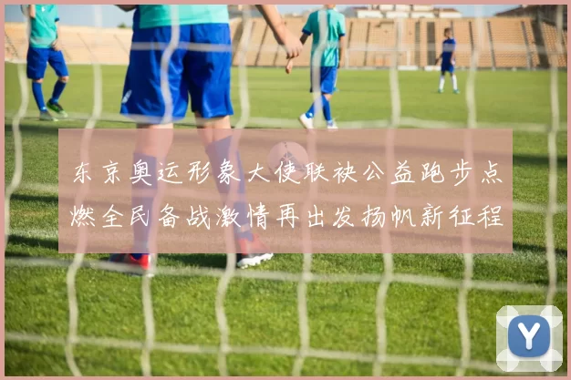 东京奥运形象大使联袂公益跑步点燃全民备战激情再出发扬帆新征程