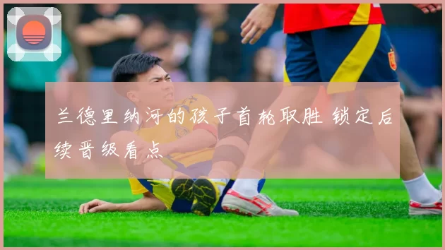 兰德里纳河的孩子首轮取胜 锁定后续晋级看点