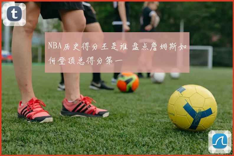 NBA历史得分王是谁 盘点詹姆斯如何登顶总得分第一