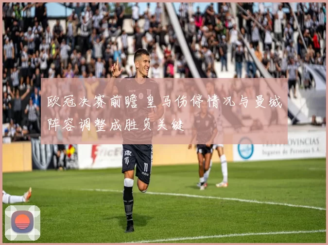 欧冠决赛前瞻 皇马伤停情况与曼城阵容调整成胜负关键