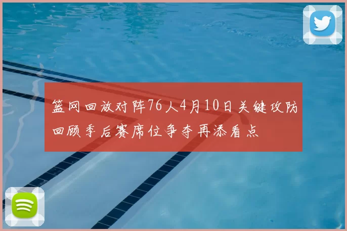 篮网回放对阵76人4月10日关键攻防回顾季后赛席位争夺再添看点