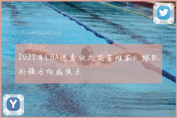 2021年CBA选秀状元花落谁家，球队补强方向成焦点