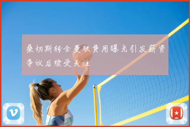 桑切斯转会曼联费用曝光引发薪资争议后续受关注