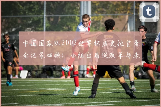 中国国家队2002世界杯历史性首秀全记录回顾：小组出局促改革与未来看点