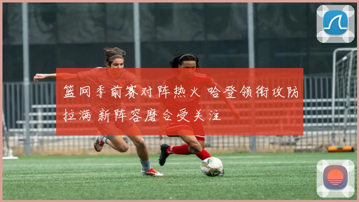 篮网季前赛对阵热火 哈登领衔攻防拉满 新阵容磨合受关注