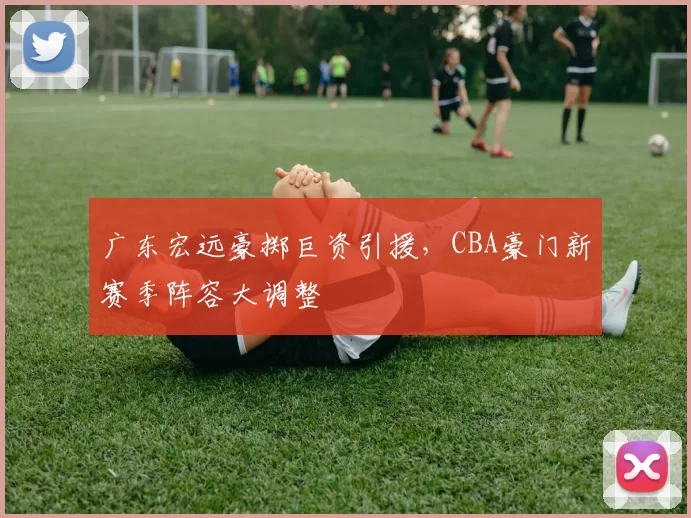 广东宏远豪掷巨资引援,CBA豪门新赛季阵容大调整