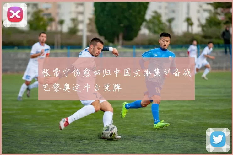 张常宁伤愈回归中国女排集训备战巴黎奥运冲击奖牌