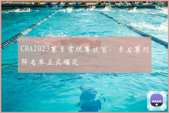 CBA2023赛季常规赛收官，季后赛对阵名单正式确定