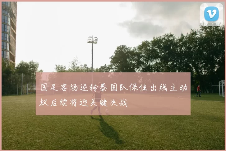 国足客场逆转泰国队保住出线主动权后续将迎关键决战