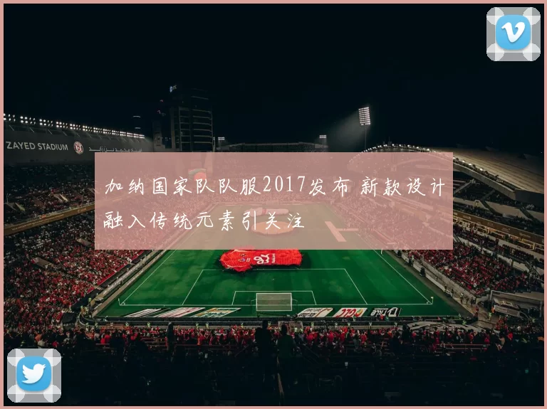 加纳国家队队服2017发布 新款设计融入传统元素引关注